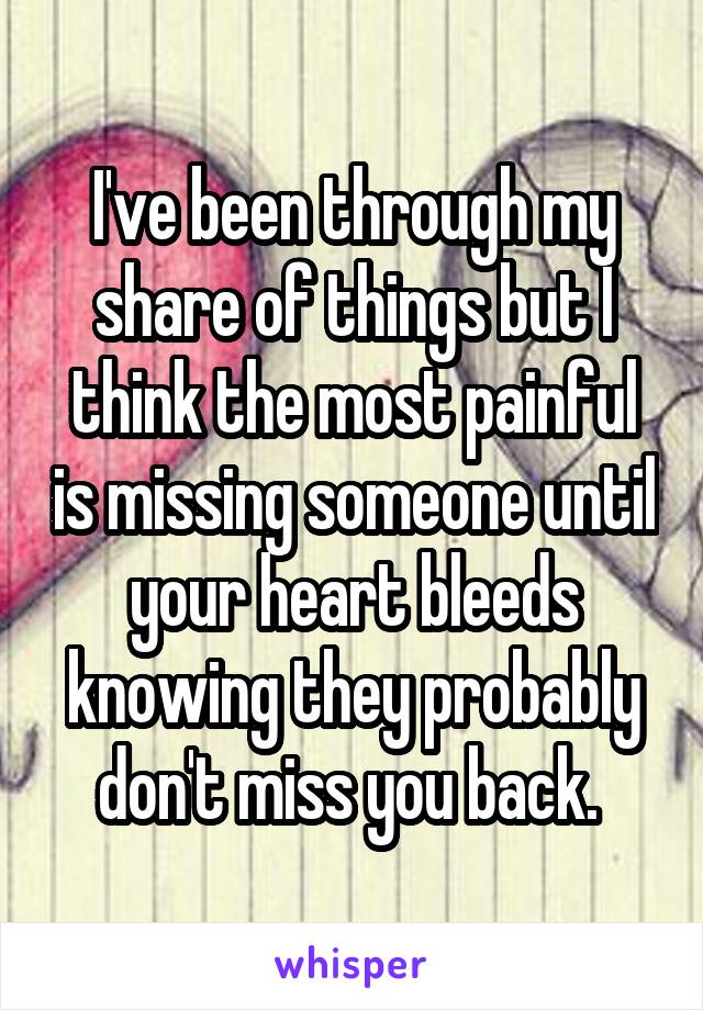 I've been through my share of things but I think the most painful is missing someone until your heart bleeds knowing they probably don't miss you back. 