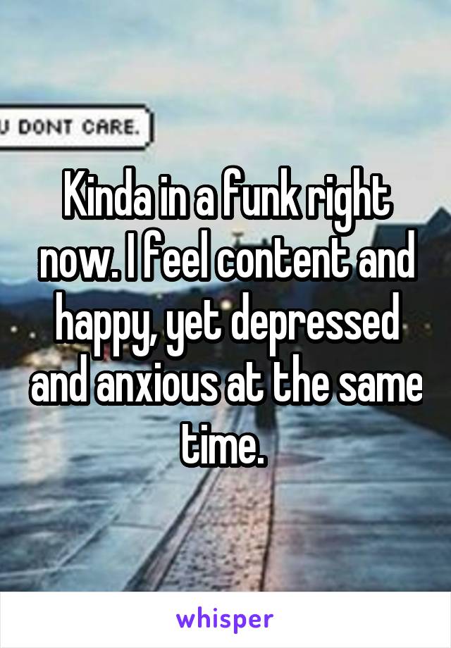 Kinda in a funk right now. I feel content and happy, yet depressed and anxious at the same time. 