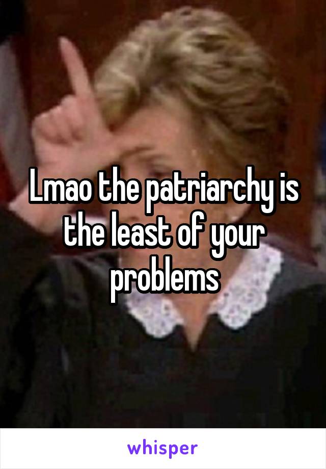 Lmao the patriarchy is the least of your problems