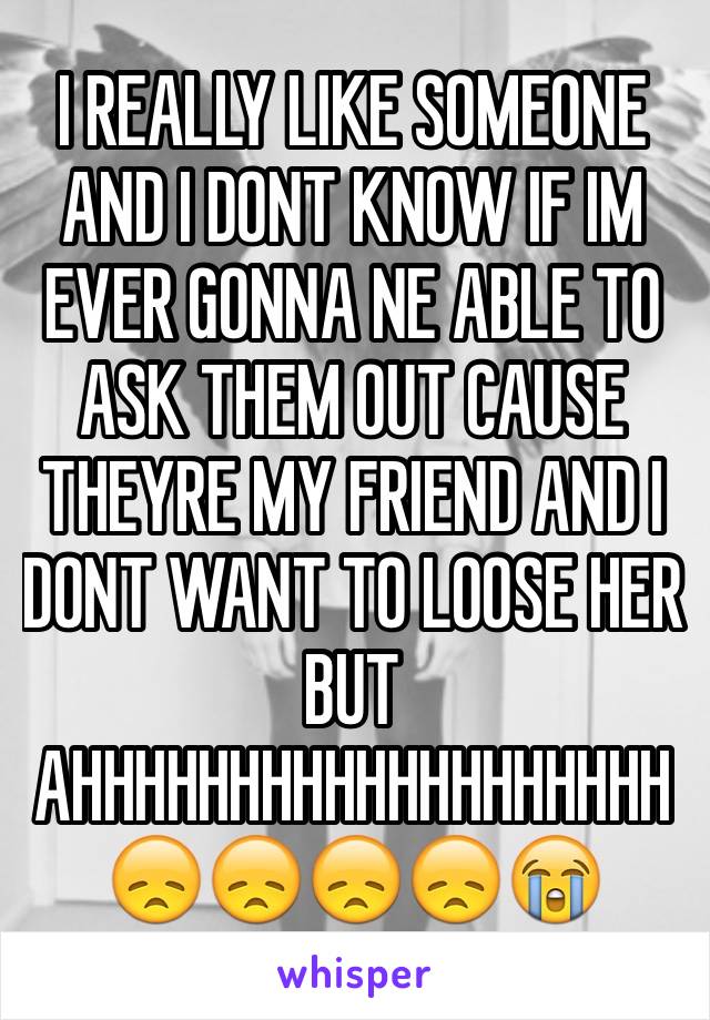 I REALLY LIKE SOMEONE AND I DONT KNOW IF IM EVER GONNA NE ABLE TO ASK THEM OUT CAUSE THEYRE MY FRIEND AND I DONT WANT TO LOOSE HER BUT AHHHHHHHHHHHHHHHHHHH 😞😞😞😞😭