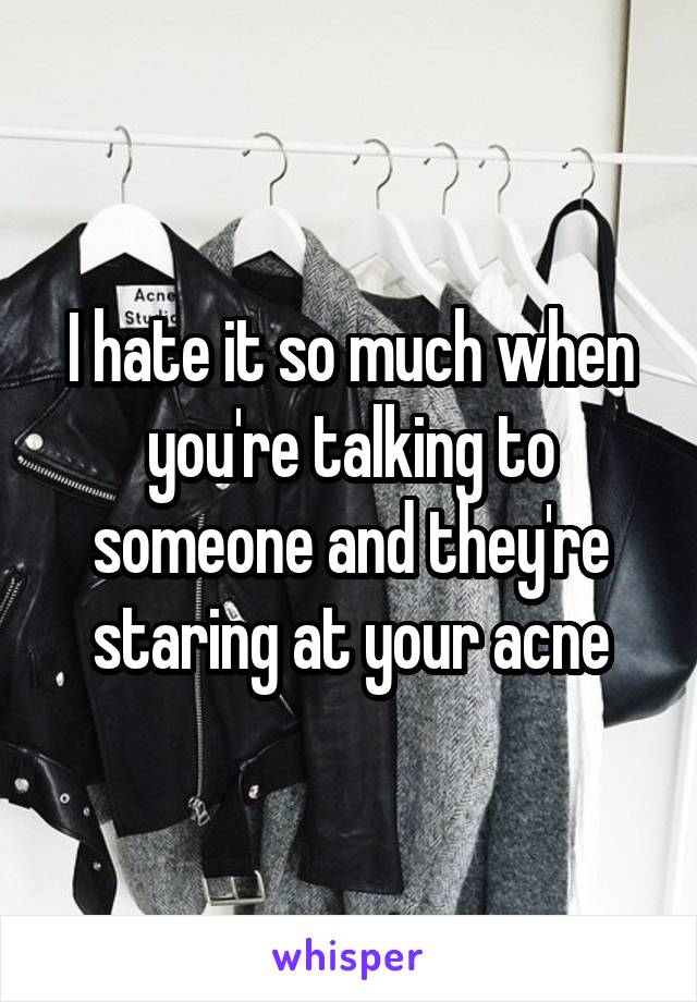 I hate it so much when you're talking to someone and they're staring at your acne