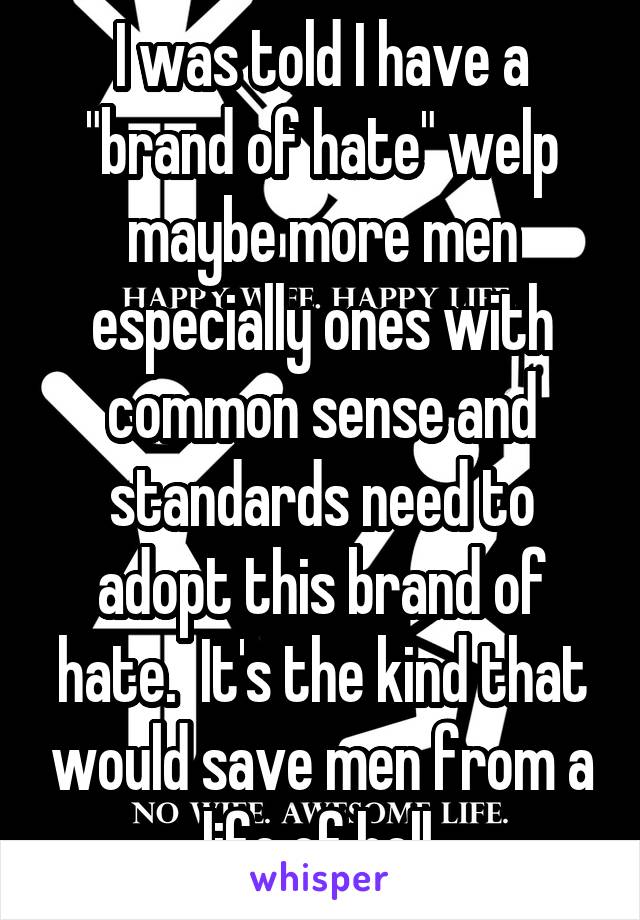 I was told I have a "brand of hate" welp maybe more men especially ones with common sense and standards need to adopt this brand of hate.  It's the kind that would save men from a life of hell.