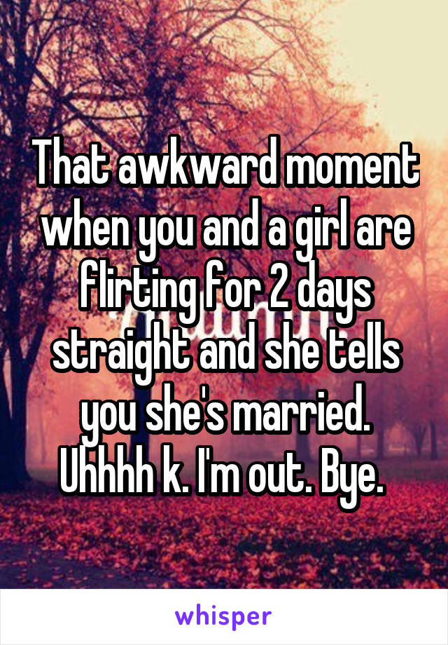 That awkward moment when you and a girl are flirting for 2 days straight and she tells you she's married. Uhhhh k. I'm out. Bye. 