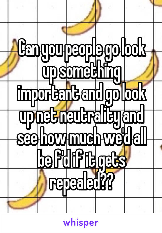 Can you people go look up something important and go look up net neutrality and see how much we'd all be f'd if it gets repealed??