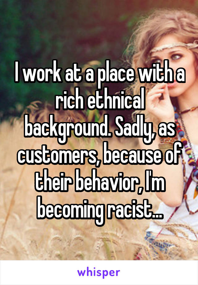 I work at a place with a rich ethnical background. Sadly, as customers, because of their behavior, I'm becoming racist...