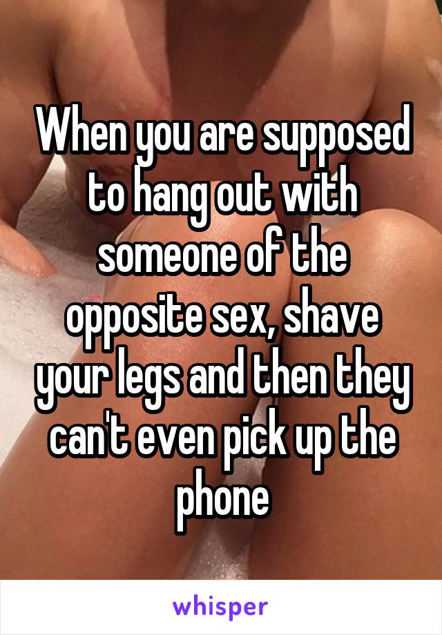 When you are supposed to hang out with someone of the opposite sex, shave your legs and then they can't even pick up the phone