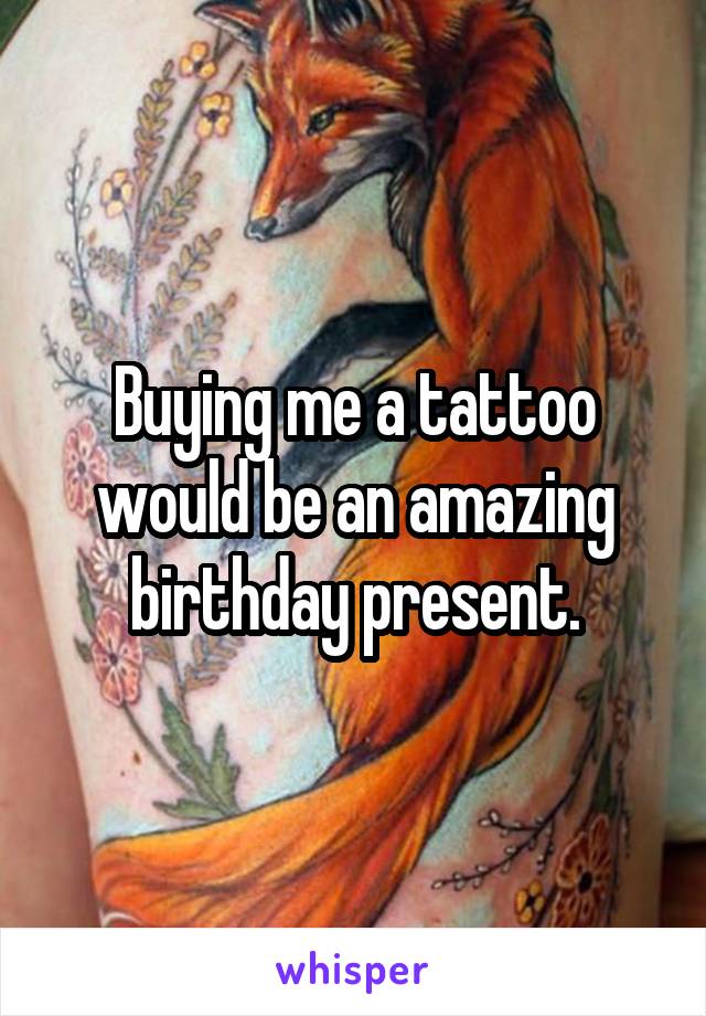 Buying me a tattoo would be an amazing birthday present.