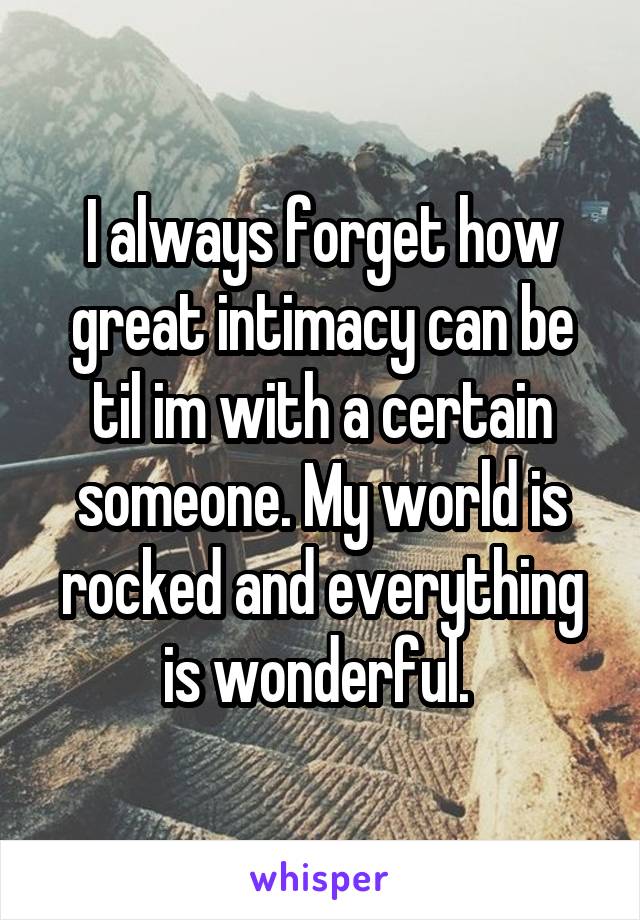 I always forget how great intimacy can be til im with a certain someone. My world is rocked and everything is wonderful. 