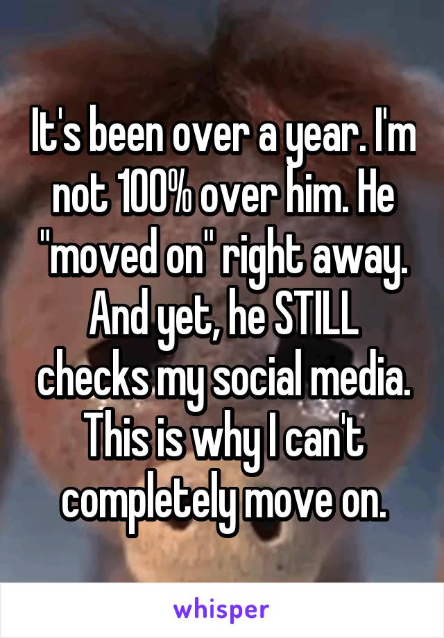 It's been over a year. I'm not 100% over him. He "moved on" right away. And yet, he STILL checks my social media. This is why I can't completely move on.