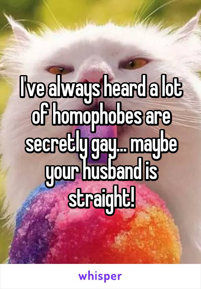 I've always heard a lot of homophobes are secretly gay... maybe your husband is straight!