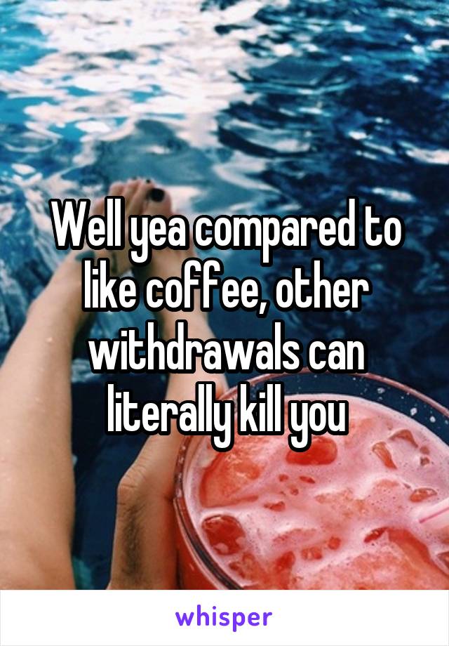 Well yea compared to like coffee, other withdrawals can literally kill you