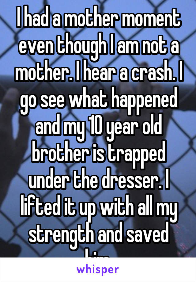 I had a mother moment even though I am not a mother. I hear a crash. I go see what happened and my 10 year old brother is trapped under the dresser. I lifted it up with all my strength and saved him.