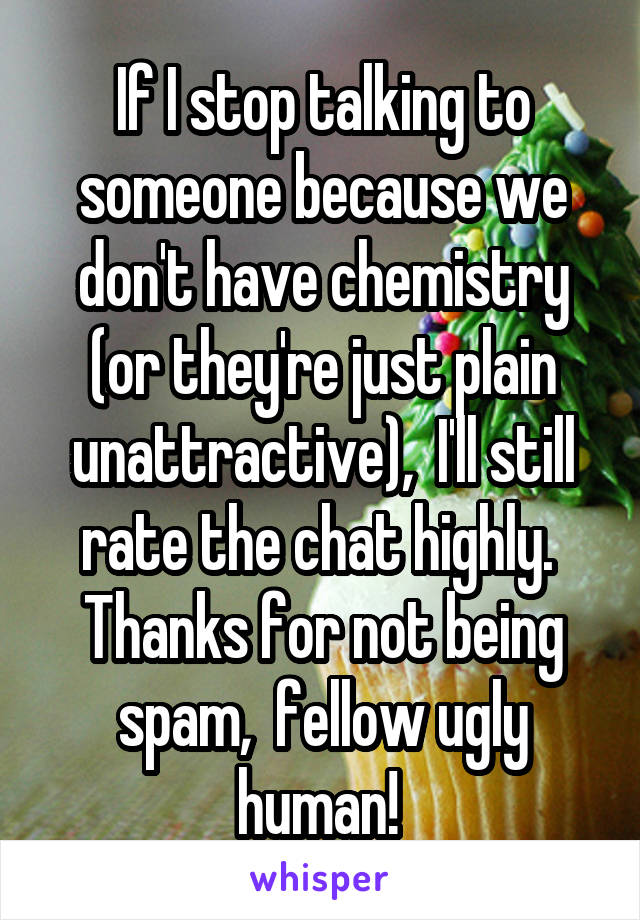 If I stop talking to someone because we don't have chemistry (or they're just plain unattractive),  I'll still rate the chat highly.  Thanks for not being spam,  fellow ugly human! 