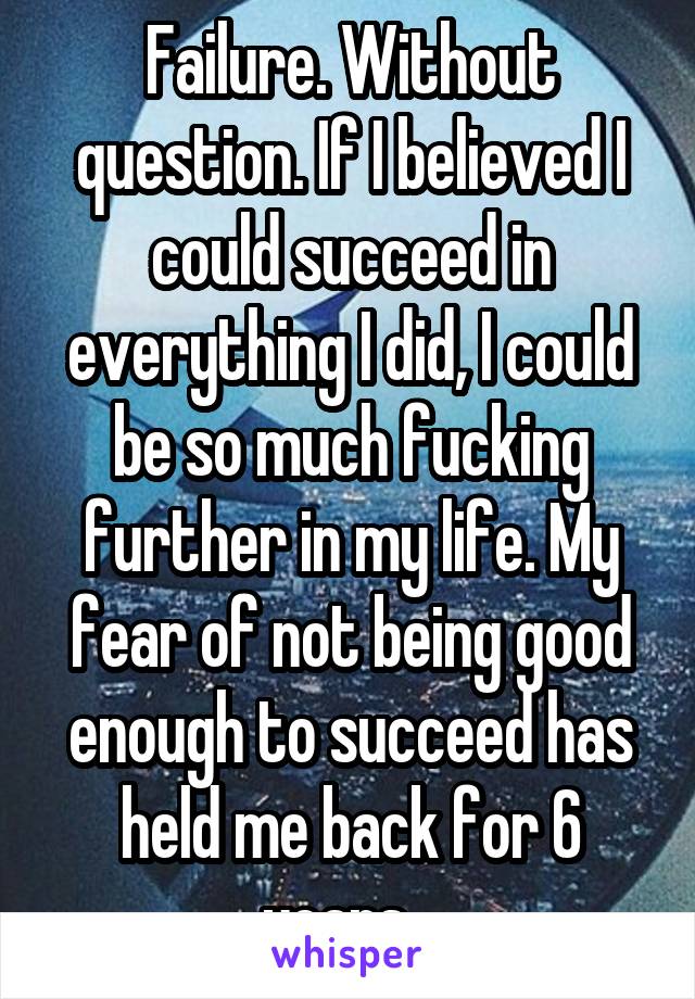 Failure. Without question. If I believed I could succeed in everything I did, I could be so much fucking further in my life. My fear of not being good enough to succeed has held me back for 6 years...