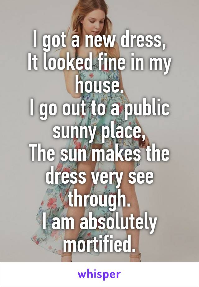 I got a new dress,
It looked fine in my house.
I go out to a public sunny place,
The sun makes the dress very see through.
I am absolutely mortified.