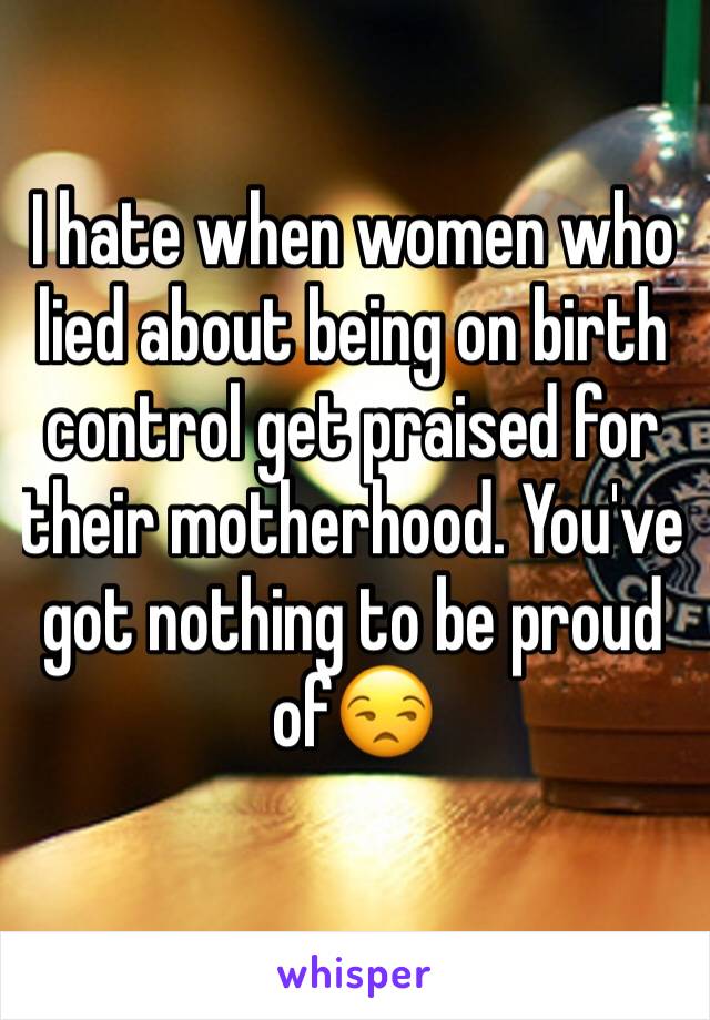 I hate when women who lied about being on birth control get praised for their motherhood. You've got nothing to be proud of😒