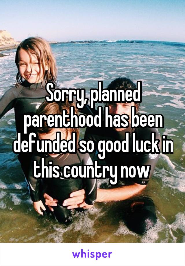 Sorry, planned parenthood has been defunded so good luck in this country now 