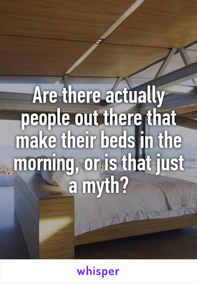 Are there actually people out there that make their beds in the morning, or is that just a myth?