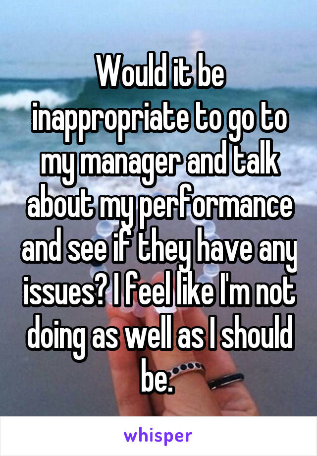 Would it be inappropriate to go to my manager and talk about my performance and see if they have any issues? I feel like I'm not doing as well as I should be. 