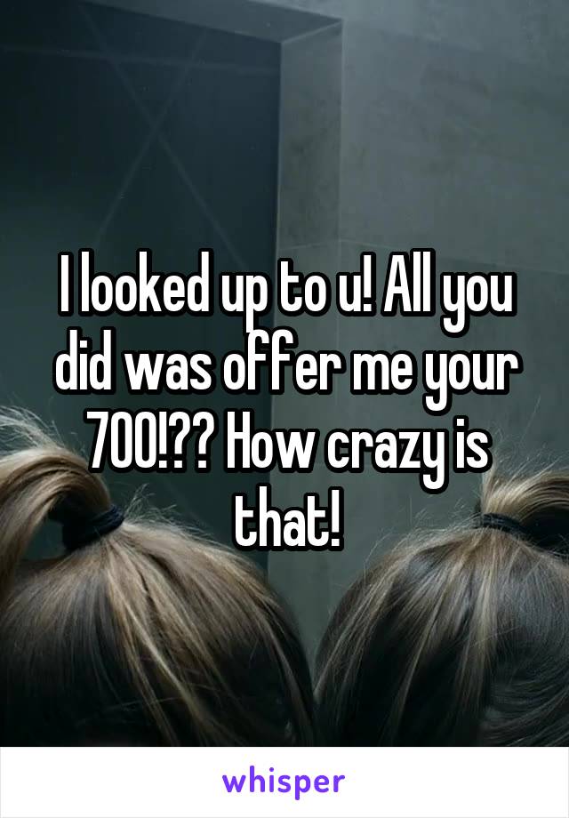 I looked up to u! All you did was offer me your 700!?? How crazy is that!