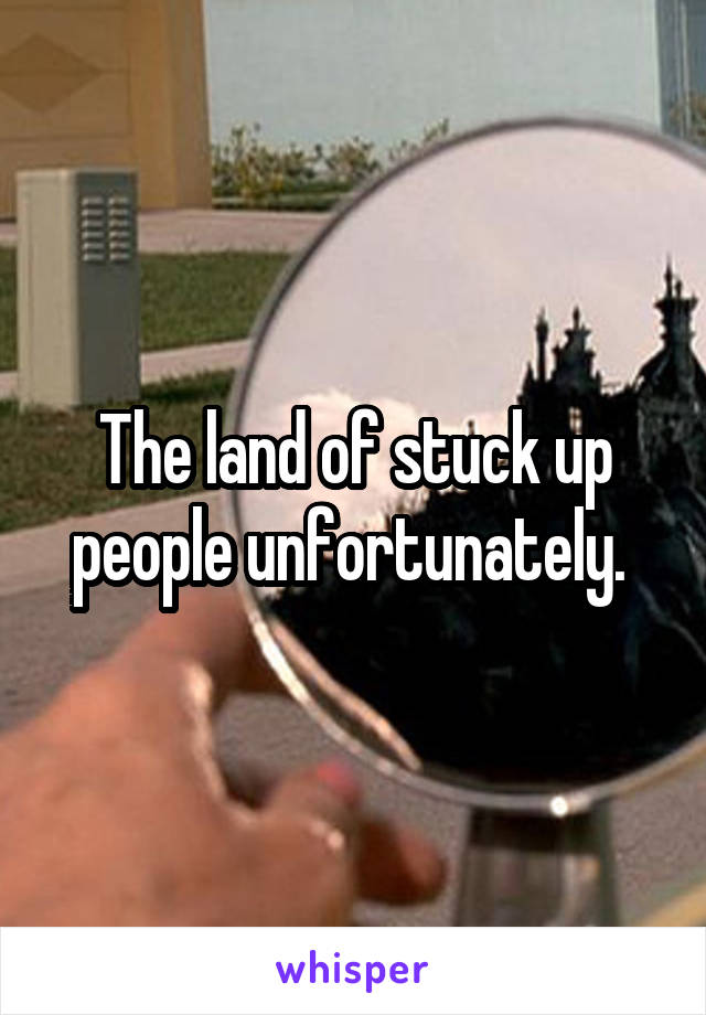 The land of stuck up people unfortunately. 