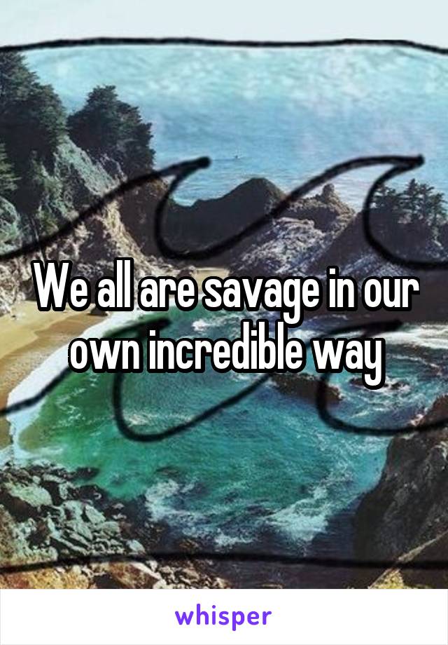 We all are savage in our own incredible way