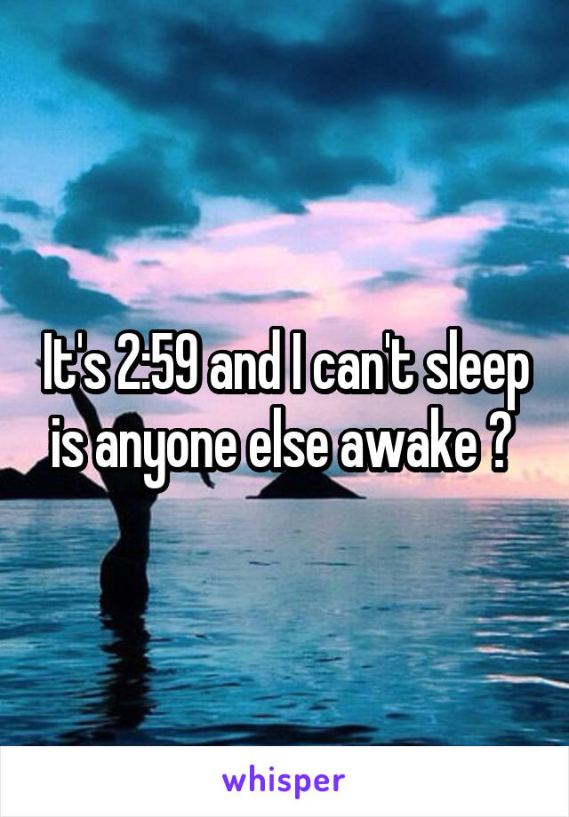 It's 2:59 and I can't sleep is anyone else awake ? 