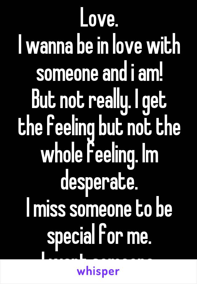 Love.
I wanna be in love with someone and i am!
But not really. I get the feeling but not the whole feeling. Im desperate.
I miss someone to be special for me.
I want someone.