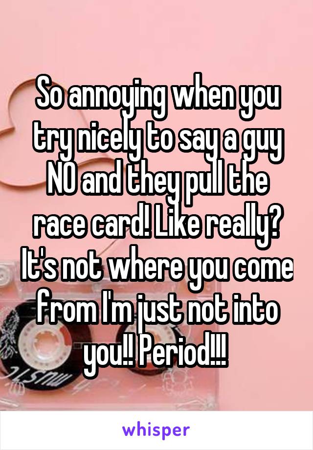 So annoying when you try nicely to say a guy NO and they pull the race card! Like really? It's not where you come from I'm just not into you!! Period!!! 