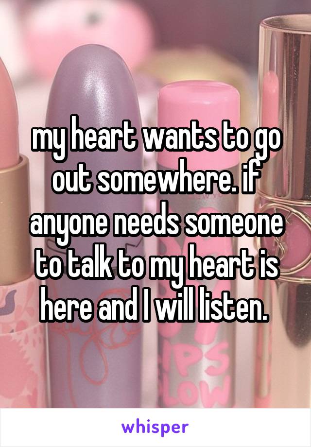 my heart wants to go out somewhere. if anyone needs someone to talk to my heart is here and I will listen. 