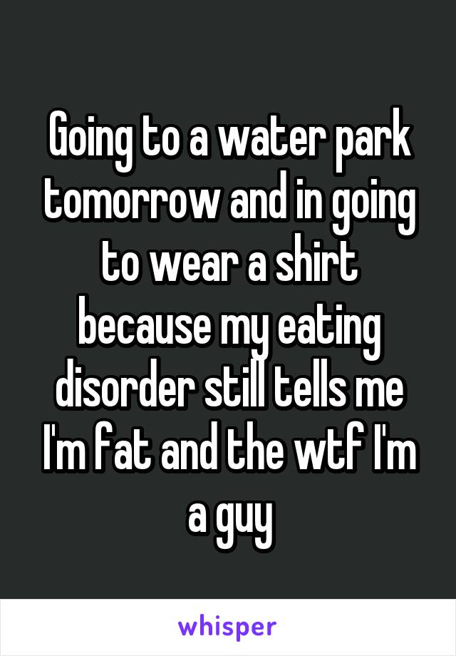 Going to a water park tomorrow and in going to wear a shirt because my eating disorder still tells me I'm fat and the wtf I'm a guy