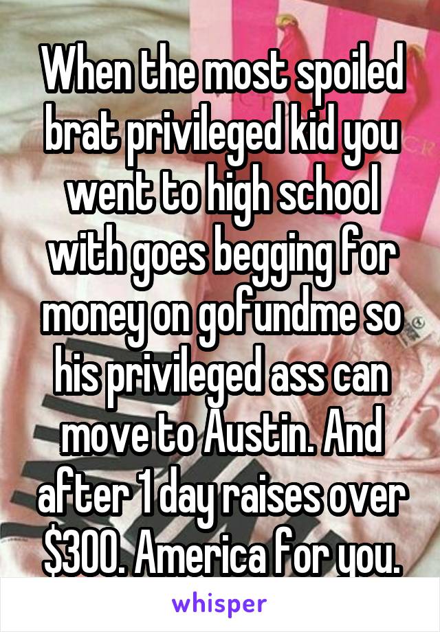 When the most spoiled brat privileged kid you went to high school with goes begging for money on gofundme so his privileged ass can move to Austin. And after 1 day raises over $300. America for you.