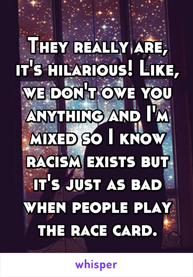 They really are, it's hilarious! Like, we don't owe you anything and I'm mixed so I know racism exists but it's just as bad when people play the race card.