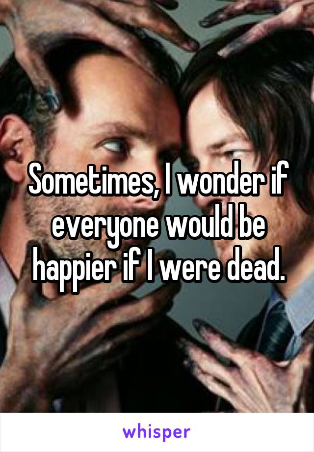 Sometimes, I wonder if everyone would be happier if I were dead.