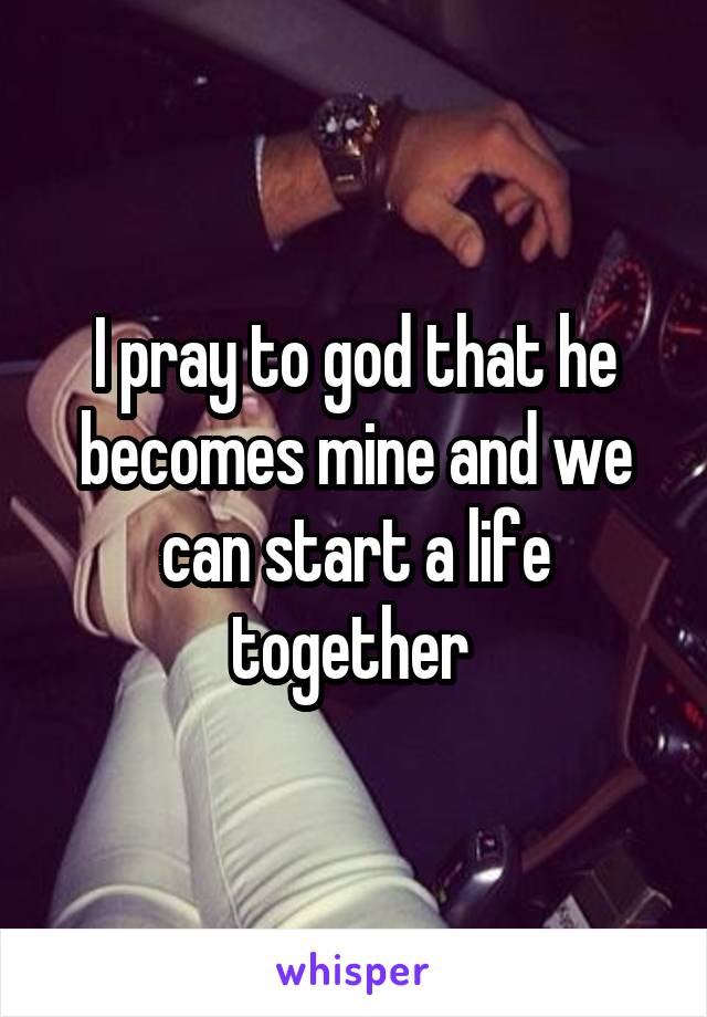 I pray to god that he becomes mine and we can start a life together 