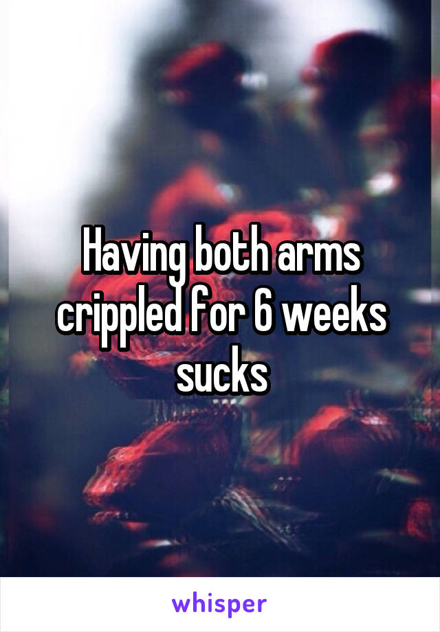 Having both arms crippled for 6 weeks sucks