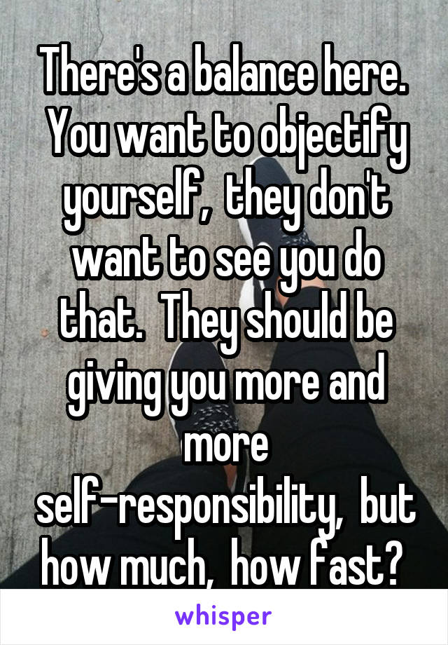 There's a balance here.  You want to objectify yourself,  they don't want to see you do that.  They should be giving you more and more self-responsibility,  but how much,  how fast? 