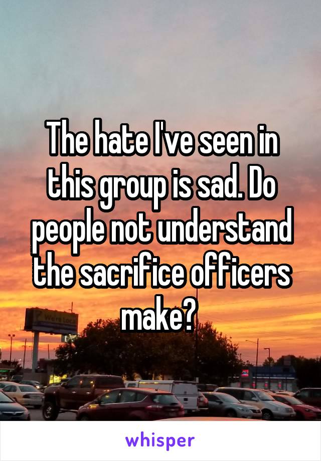 The hate I've seen in this group is sad. Do people not understand the sacrifice officers make? 