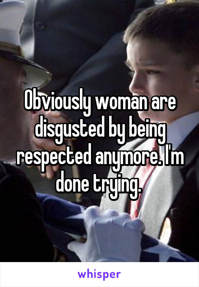 Obviously woman are disgusted by being respected anymore. I'm done trying. 