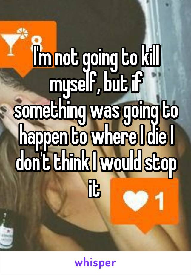 I'm not going to kill myself, but if something was going to happen to where I die I don't think I would stop it 
