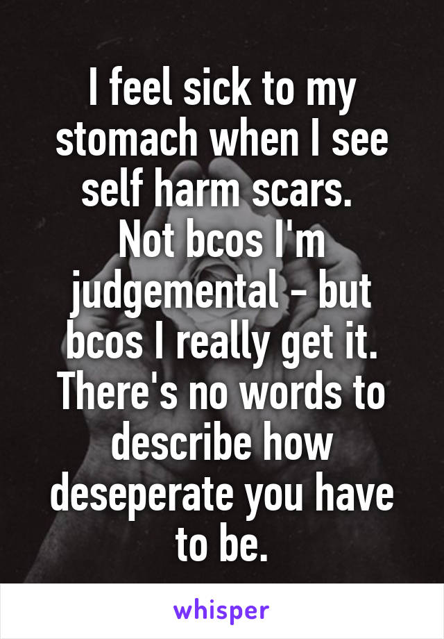 I feel sick to my stomach when I see self harm scars. 
Not bcos I'm judgemental - but bcos I really get it. There's no words to describe how deseperate you have to be.