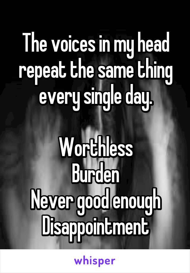 The voices in my head repeat the same thing every single day.

Worthless
Burden
Never good enough
Disappointment