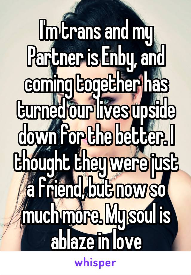 I'm trans and my Partner is Enby, and coming together has turned our lives upside down for the better. I thought they were just a friend, but now so much more. My soul is ablaze in love