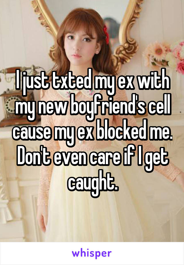 I just txted my ex with my new boyfriend's cell cause my ex blocked me. Don't even care if I get caught.