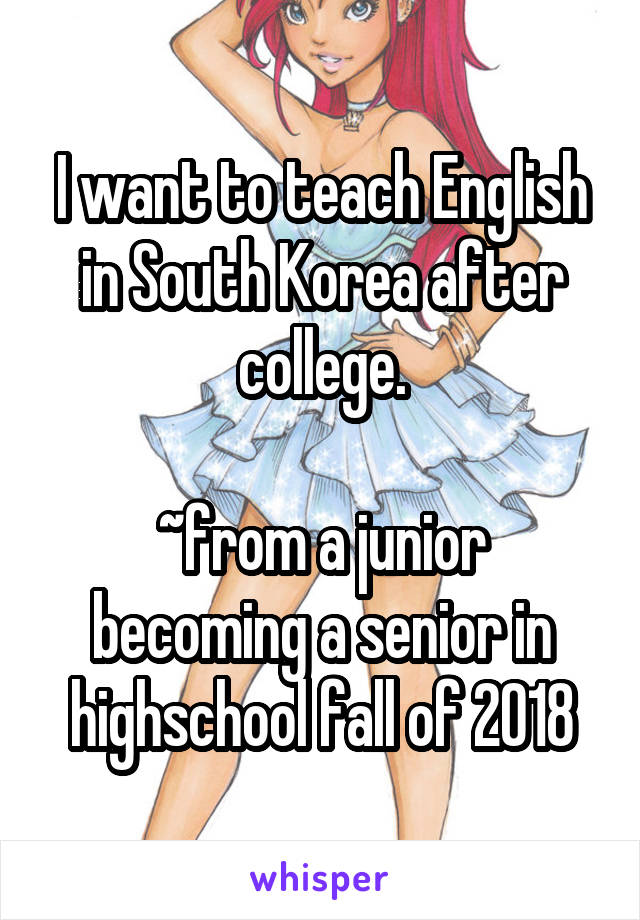 I want to teach English in South Korea after college.

~from a junior becoming a senior in highschool fall of 2018