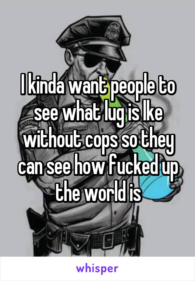 I kinda want people to see what lug is lke without cops so they can see how fucked up the world is