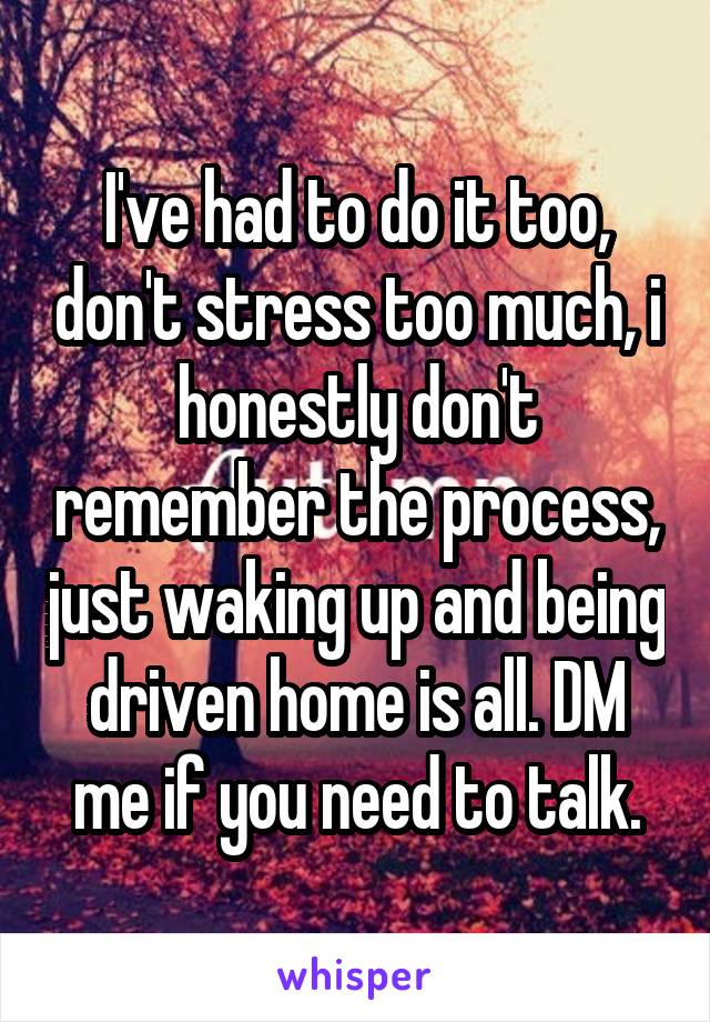 I've had to do it too, don't stress too much, i honestly don't remember the process, just waking up and being driven home is all. DM me if you need to talk.