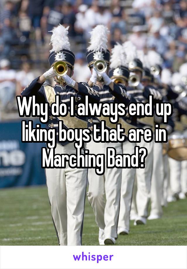 Why do I always end up liking boys that are in Marching Band?