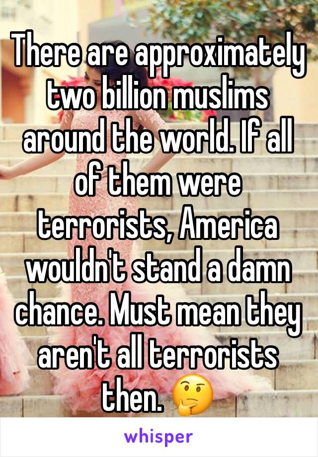 There are approximately two billion muslims around the world. If all of them were terrorists, America wouldn't stand a damn chance. Must mean they aren't all terrorists then. 🤔