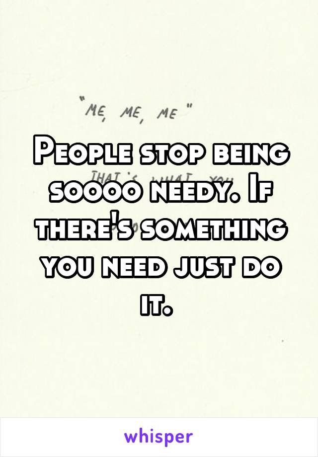 People stop being soooo needy. If there's something you need just do it. 